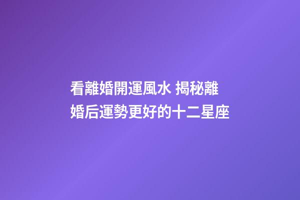 看離婚開運風水 揭秘離婚后運勢更好的十二星座